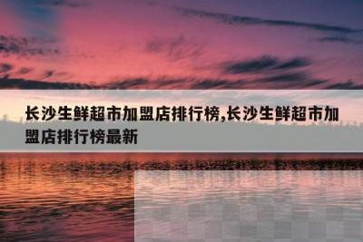 长沙生鲜超市加盟店排行榜,长沙生鲜超市加盟店排行榜最新